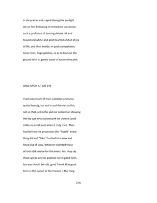 in the prairie and stayed blazing like sunlight
set on fire. Following in immediate succession
such a profusion of dancing daisies tall and
tossed and white-and-gold-hearted and all at joy
of life, and then beside, in quick competition,
horse mint, huge patches, so as to blot out the
ground with its gentle luster of tourmaline pink.
ONCE UPON A TIME 149
I had seen much of their unbidden and unre-
quited beauty, but not in such freshet as this,
not so thick-set in the sod nor so bent on showing
the sky just what sunset pink on snow it could
indite as a real poet when it truly tried. Then
hustled into the procession (for "hustle" every-
thing did and "hike," hustled into view and
hiked out of view. Whoever invented those
w^ords did service for this event. You may say
those words are not poetical nor in good form,
but you should be told, good friend, that good
form in the notion of the Creator is the thing
216
 