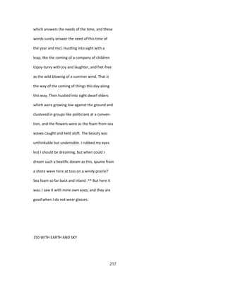 which answers the needs of the time, and these
words surely answer the need of this time of
the year and me). Hustling into sight with a
leap, like the coming of a company of children
topsy-turvy with joy and laughter, and fret-free
as the wild blowing of a summer wind. That is
the way of the coming of things this day along
this way. Then hustled into sight dwarf elders
which were growing low against the ground and
clustered in groups like politicians at a conven-
tion, and the flowers were as the foam from sea
waves caught and held aloft. The beauty was
unthinkable but undeniable. I rubbed my eyes
lest I should be dreaming, but when could I
dream such a beatific dream as this, spume from
a shore wave here at toss on a windy prairie?
Sea foam so far back and inland .^^ But here it
was. I saw it with mine own eyes; and they are
good when I do not wear glasses.
150 WITH EARTH AND SKY
217
 