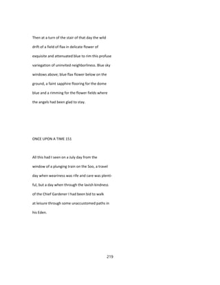 Then at a turn of the stair of that day the wild
drift of a field of flax in delicate flower of
exquisite and attenuated blue to rim this profuse
variegation of uninvited neighborliness. Blue sky
windows above; blue flax flower below on the
ground, a faint sapphire flooring for the dome
blue and a rimming for the flower fields where
the angels had been glad to stay.
ONCE UPON A TIME 151
All this had I seen on a July day from the
window of a plunging train on the Soo, a travel
day when weariness was rife and care was plenti-
ful, but a day when through the lavish kindness
of the Chief Gardener I had been bid to walk
at leisure through some unaccustomed paths in
his Eden.
219
 