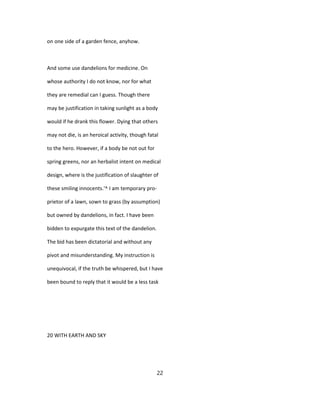 on one side of a garden fence, anyhow.
And some use dandelions for medicine. On
whose authority I do not know, nor for what
they are remedial can I guess. Though there
may be justification in taking sunlight as a body
would if he drank this flower. Dying that others
may not die, is an heroical activity, though fatal
to the hero. However, if a body be not out for
spring greens, nor an herbalist intent on medical
design, where is the justification of slaughter of
these smiling innocents.'^ I am temporary pro-
prietor of a lawn, sown to grass (by assumption)
but owned by dandelions, in fact. I have been
bidden to expurgate this text of the dandelion.
The bid has been dictatorial and without any
pivot and misunderstanding. My instruction is
unequivocal, if the truth be whispered, but I have
been bound to reply that it would be a less task
20 WITH EARTH AND SKY
22
 