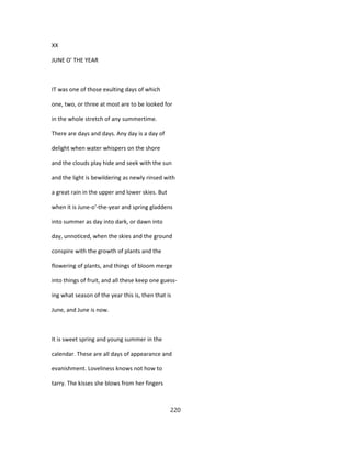 XX
JUNE O' THE YEAR
IT was one of those exulting days of which
one, two, or three at most are to be looked for
in the whole stretch of any summertime.
There are days and days. Any day is a day of
delight when water whispers on the shore
and the clouds play hide and seek with the sun
and the light is bewildering as newly rinsed with
a great rain in the upper and lower skies. But
when it is June-o'-the-year and spring gladdens
into summer as day into dark, or dawn into
day, unnoticed, when the skies and the ground
conspire with the growth of plants and the
flowering of plants, and things of bloom merge
into things of fruit, and all these keep one guess-
ing what season of the year this is, then that is
June, and June is now.
It is sweet spring and young summer in the
calendar. These are all days of appearance and
evanishment. Loveliness knows not how to
tarry. The kisses she blows from her fingers
220
 