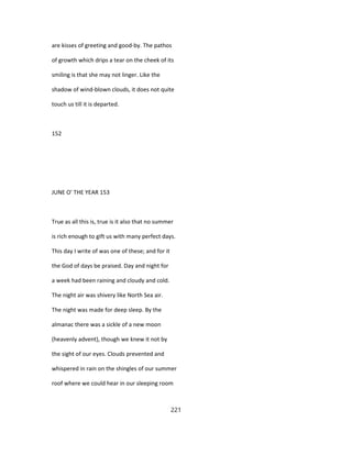 are kisses of greeting and good-by. The pathos
of growth which drips a tear on the cheek of its
smiling is that she may not linger. Like the
shadow of wind-blown clouds, it does not quite
touch us till it is departed.
152
JUNE O' THE YEAR 153
True as all this is, true is it also that no summer
is rich enough to gift us with many perfect days.
This day I write of was one of these; and for it
the God of days be praised. Day and night for
a week had been raining and cloudy and cold.
The night air was shivery like North Sea air.
The night was made for deep sleep. By the
almanac there was a sickle of a new moon
(heavenly advent), though we knew it not by
the sight of our eyes. Clouds prevented and
whispered in rain on the shingles of our summer
roof where we could hear in our sleeping room
221
 
