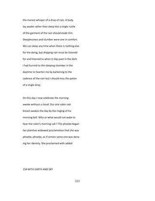 the merest whisper of a drop of rain. A body
lay awake rather than sleep lest a single rustle
of the garment of the rain should elude him.
Sleeplessness and slumber were one in comfort.
We can sleep any time when there is nothing else
for the doing, but dripping rain must be listened
for and listened to when it slips past in the dark.
I had hurried to the sleeping chamber in the
daytime to hearten me by barkening to the
cadence of the rain lest I should miss the patter
of a single drop.
On this day I now celebrate the morning
awoke without a cloud. Our one robin red-
breast awakes the day by the ringing of his
morning bell. Who or what would not wake to
hear the robin's morning call.? The phoebe began
her plaintive widowed proclamation that she was
phoebe, phoebe, as if certain some one was deny-
ing her identity. She proclaimed with added
154 WITH EARTH AND SKY
222
 