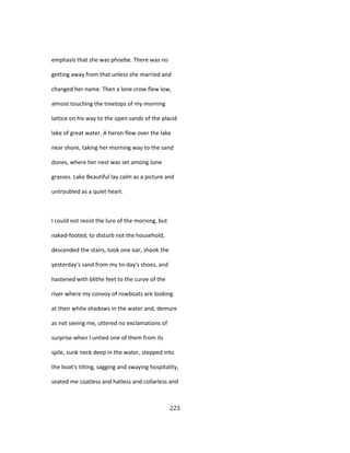 emphasis that she was phoebe. There was no
getting away from that unless she married and
changed her name. Then a lone crow flew low,
almost touching the treetops of my morning
lattice on his way to the open sands of the placid
lake of great water. A heron flew over the lake
near shore, taking her morning way to the sand
dunes, where her nest was set among June
grasses. Lake Beautiful lay calm as a picture and
untroubled as a quiet heart.
I could not resist the lure of the morning, but
naked-footed, to disturb not the household,
descended the stairs, took one oar, shook the
yesterday's sand from my to-day's shoes, and
hastened with blithe feet to the curve of the
river where my convoy of rowboats are looking
at their white shadows in the water and, demure
as not seeing me, uttered no exclamations of
surprise when I untied one of them from its
spile, sunk neck deep in the water, stepped into
the boat's tilting, sagging and swaying hospitality,
seated me coatless and hatless and collarless and
223
 