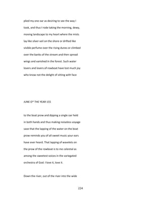 plied my one oar as desiring to see the way I
took, and thus I rode taking the morning, dewy,
moving landscape to my heart where the mists
lay like silver veil on the shore or drifted like
visible perfume over the rising dunes or climbed
over the banks of the stream and then spread
wings and vanished in the forest. Such water
lovers and lovers of rowboat have lost much joy
who know not the delight of sitting with face
JUNE O* THE YEAR 155
to the boat prow and dipping a single oar held
in both hands and thus making noiseless voyage
save that the lapping of the water on the boat
prow reminds you of all sweet music your ears
have ever heard. That lapping of wavelets on
the prow of the rowboat is to me celestial as
among the sweetest voices in the variegated
orchestra of God. I love it, love it.
Down the river, out of the river into the wide
224
 