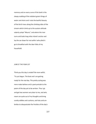 memory and on every curve of the bank is the
sleepy nodding of the redolent green things of
water and shore and I note the bashful beauty
of the birch trees along the climbing sides of the
stream which climb up to the austere altitude
soberly yclept "Mount," and where the river
turns and looks long miles inland I anchor and
lay the oar down for rest while I who plied it
go to breakfast with the dear folks of my
household.
JUNE O' THE YEAR 157
Think you this day is ended? Be more witful.
'Tis just begun. The boat and I are getting
ready for the real day. This pretty outing was
mere make-believe and is poet-prelude to the
poem of the day yet to be written. Thus I go
and get two women very dear to me, and who
never are quite out of my thoughts and bring
sundry edibles and cushions, and hats and um-
brellas to obsquatulate the freckles of the day's
227
 