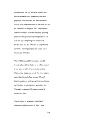 journey under the sun, and with blankets and
baskets and kickshaws, and knickknacks and
giggling in various meters, we three enter the
waiting boat; and one woman in the stern and one
for a mermaid in the prow, and I for stevedore
and miscellaneous roustabout as also, speaking
poetically though sweatingly, the gondolier, set
out. The day is beginning well. I now have
the oar locks and the other oar to keep the one
oar of the morning company. So we set out on
the voyage of the day.
The wind has spread her sails just a wee bit.
A boat-sail would not flutter to so trifling a wind
if one were to call it by so imposing a name.
The morning is cool and sweet. The river widens
upward at this part of our voyage. A line of
birch trees gleams white along the shore, holding
up their tops of green tracery against the sky.
The day is very sweet. My cargo smiles and
sometimes sings.
The sky inland as we voyage is piled with
clouds anchored and white. A thing I have
228
 