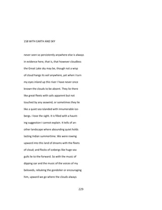 158 WITH EARTH AND SKY
never seen so persistently anywhere else is always
in evidence here, that is, that however cloudless
the Great Lake sky may be, though not a wisp
of cloud hangs its veil anywhere, yet when I turn
my eyes inland up this river I have never once
known the clouds to be absent. They lie there
like great fleets with sails apparent but not
touched by any seawind, or sometimes they lie
like a quiet sea islanded with innumerable ice-
bergs. I love the sight. It is filled with a haunt-
ing suggestion I cannot explain. It tells of an-
other landscape where abounding quiet holds
lasting Indian summertime. We were rowing
upward into this land of dreams with the fleets
of cloud; and flocks of icebergs like huge sea
gulls lie to the forward. So with the music of
dipping oar and the music of the voices of my
beloveds, rebuking the gondolier or encouraging
him, upward we go where the clouds always
229
 