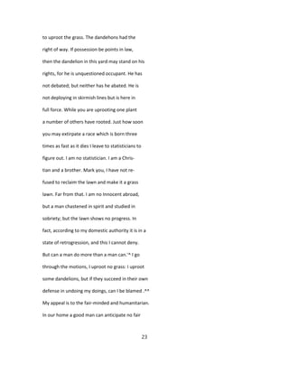 to uproot the grass. The dandehons had the
right of way. If possession be points in law,
then the dandelion in this yard may stand on his
rights, for he is unquestioned occupant. He has
not debated; but neither has he abated. He is
not deploying in skirmish lines but is here in
full force. While you are uprooting one plant
a number of others have rooted. Just how soon
you may extirpate a race which is born three
times as fast as it dies I leave to statisticians to
figure out. I am no statistician. I am a Chris-
tian and a brother. Mark you, I have not re-
fused to reclaim the lawn and make it a grass
lawn. Far from that. I am no Innocent abroad,
but a man chastened in spirit and studied in
sobriety; but the lawn shows no progress. In
fact, according to my domestic authority it is in a
state of retrogression, and this I cannot deny.
But can a man do more than a man can.'^ I go
through the motions, I uproot no grass: I uproot
some dandelions, but if they succeed in their own
defense in undoing my doings, can I be blamed .^^
My appeal is to the fair-minded and humanitarian.
In our home a good man can anticipate no fair
23
 