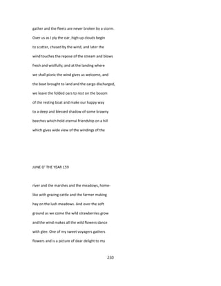 gather and the fleets are never broken by a storm.
Over us as I ply the oar, high-up clouds begin
to scatter, chased by the wind, and later the
wind touches the repose of the stream and blows
fresh and wistfully; and at the landing where
we shall picnic the wind gives us welcome, and
the boat brought to land and the cargo discharged,
we leave the folded oars to rest on the bosom
of the resting boat and make our happy way
to a deep and blessed shadow of some brawny
beeches which hold eternal friendship on a hill
which gives wide view of the windings of the
JUNE O' THE YEAR 159
river and the marshes and the meadows, home-
like with grazing cattle and the farmer making
hay on the lush meadows. And over the soft
ground as we come the wild strawberries grow
and the wind makes all the wild flowers dance
with glee. One of my sweet voyagers gathers
flowers and is a picture of dear delight to my
230
 