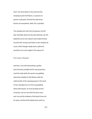 heart. Her dress blows in the wind and she,
stooping to pick the flowers, is a picture no
painter could paint. And still the wild straw-
berries are everywhere. Well, this is paradise.
The meadow lark calls from the grasses; the kill-
deer shambles about the sky with plaintive call; the
bobolinks are at June rapture and invade the blue
sky with their ecstasy and flutter to the meadow all
music, which though a body were a sphinx he
would be sure to be caught in the rapture of:
O it is June o' the year!
And here I, the chef extraordinary, gather
pine branches and light the fire and proceed to
cook the steak while the women are gadding
about the meadow lit with flowers with the
swift wonder of the swaying grasses in the wind.
A man nowadays has no time to go gadding
about with beauty. He must be body servant
to beauty, and so I here with the pine music
over me and the shadows of the beech trees not
far away, and the wind making merry with my
231
 