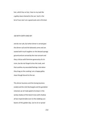 hair, which has no hat, I lean to my task like
a galley slave chained to the oar. Such is the
lot of man; but I am a good cook and a Christian
160 WITH EARTH AND SKY
and do not sulk, but when dinner is served give
the dinner-call and the beloveds come and are
seated with much laughter on the blessed spongy
ground and are served by the man servant and
they criticize with feminine generosity of crit-
icism, but do not forget to kiss the cook; and
that soothes my wounded feelings. And when
they brag on the cooking I am a happy galley
slave though bound to the oar.
This dinner business and the kissing business
ended and the chef discharged and the gondolier
retained, we all make glad to lie down in the
windy shadow of the beech trees with shadow
all but impenetrable even to the stabbing sun-
beams of this golden day. Just to sit or sprawl
232
 
