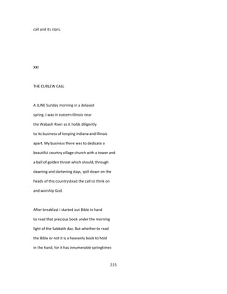 call and its stars.
XXI
THE CURLEW CALL
A JUNE Sunday morning in a delayed
spring. I was in eastern Illinois near
the Wabash River as it holds diligently
to its business of keeping Indiana and Illinois
apart. My business there was to dedicate a
beautiful country village church with a tower and
a bell of golden throat which should, through
dawning and darkening days, spill down on the
heads of this countrystead the call to think on
and worship God.
After breakfast I started out Bible in hand
to read that precious book under the morning
light of the Sabbath day. But whether to read
the Bible or not it is a heavenly book to hold
in the hand, for it has innumerable springtimes
235
 