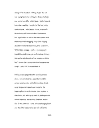dering birds intent on nothing much. The sun
was trying to smoke hot to give delayed wheat
and corn a boost for catching up. I fooled around
in the barn a while. I smelled of the hay in the
ancient mow. I pried about in true neighborly
fashion and only honest intent. I wanted to
find eggs hidden in out-of-the-way corners. But
the hens were not egging: they were singing
about their intended activities, that Lord's Day.
While I dote on eggs I prefer a hen's song. It
is so blithe, so breezy and confirmatory of inten-
tion and proof absolute of the happiness of the
hen's heart, that I never miss that happy nature
song if I get a half chance to hear it.
Pulling an oak peg and softly opening an oak
door, I am admitted to a green barnyard lot
across which went a path of immediate direct-
ness. No sauntering pathway made by the
lingering feet of cattle coming from pasture at
the sunset, but a hurry-up path to get to pasture
where breakfast was waiting for them. At the
end of this path was a lane, one side hedge-grown
and the other side a fence old but not senile,
237
 