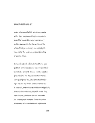 164 WITH EARTH AND SKY
on the other side of which wheat was growing
with a silver touch upon it looking toward the
gold of harvest, and the wind making merry
and being giddy with the silvery sheen of the
wheat. The lane went dusty and printed with
hoof marks. The wind was gentle and smelling
of growing things.
So I sauntered with a Sabbath heart full of great
gratitude for mercies beyond reckoning and thus
came to the lane-end, climbed over the wooden
gate and came into the pasture where horses
were grazing near the gate, content as if know-
ing it was the day of rest. Cattle were near by
at breakfast, and were scattered about the pasture,
and chickens were a long way from home. They
were chicken gadabouts. One red rooster far
too far away from home for a lone man, made
much of my intrusion and cackled a persistent,
238
 