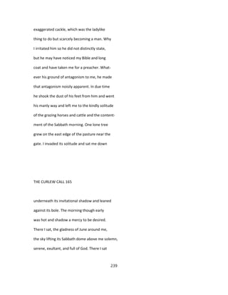 exaggerated cackle, which was the ladylike
thing to do but scarcely becoming a man. Why
I irritated him so he did not distinctly state,
but he may have noticed my Bible and long
coat and have taken me for a preacher. What-
ever his ground of antagonism to me, he made
that antagonism noisily apparent. In due time
he shook the dust of his feet from him and went
his manly way and left me to the kindly solitude
of the grazing horses and cattle and the content-
ment of the Sabbath morning. One lone tree
grew on the east edge of the pasture near the
gate. I invaded its solitude and sat me down
THE CURLEW CALL 165
underneath its invitational shadow and leaned
against its bole. The morning though early
was hot and shadow a mercy to be desired.
There I sat, the gladness of June around me,
the sky lifting its Sabbath dome above me solemn,
serene, exultant, and full of God. There I sat
239
 