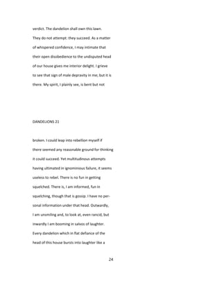 verdict. The dandelion shall own this lawn.
They do not attempt: they succeed. As a matter
of whispered confidence, I may intimate that
their open disobedience to the undisputed head
of our house gives me interior delight. I grieve
to see that sign of male depravity in me; but it is
there. My spirit, I plainly see, is bent but not
DANDELIONS 21
broken. I could leap into rebellion myself if
there seemed any reasonable ground for thinking
it could succeed. Yet multitudinous attempts
having ultimated in ignominious failure, it seems
useless to rebel. There is no fun in getting
squelched. There is, I am informed, fun in
squelching, though that is gossip. I have no per-
sonal information under that head. Outwardly,
I am unsmiling and, to look at, even rancid, but
inwardly I am booming in salvos of laughter.
Every dandelion which in flat defiance of the
head of this house bursts into laughter like a
24
 