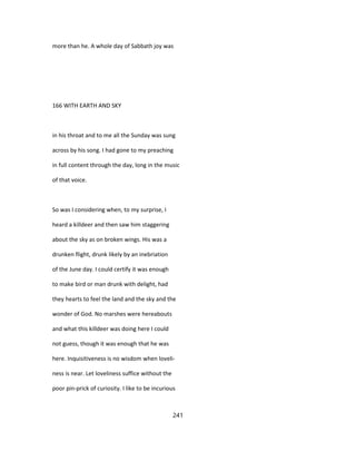 more than he. A whole day of Sabbath joy was
166 WITH EARTH AND SKY
in his throat and to me all the Sunday was sung
across by his song. I had gone to my preaching
in full content through the day, long in the music
of that voice.
So was I considering when, to my surprise, I
heard a killdeer and then saw him staggering
about the sky as on broken wings. His was a
drunken flight, drunk likely by an inebriation
of the June day. I could certify it was enough
to make bird or man drunk with delight, had
they hearts to feel the land and the sky and the
wonder of God. No marshes were hereabouts
and what this killdeer was doing here I could
not guess, though it was enough that he was
here. Inquisitiveness is no wisdom when loveli-
ness is near. Let loveliness suffice without the
poor pin-prick of curiosity. I like to be incurious
241
 