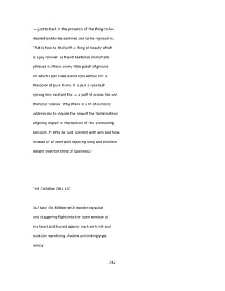 — just to bask in the presence of the thing-to-be-
desired and to-be-admired and to-be-rejoiced-in.
That is how to deal with a thing of beauty which
is a joy forever, as friend Keats has immortally
phrased it. I have on my little patch of ground
on which I pay taxes a wild rose whose tint is
the color of pure flame. It is as if a rose leaf
sprang into exultant fire — a puff of prairie fire and
then out forever. Why shall I in a fit of curiosity
address me to inquire the how of the flame instead
of giving myself to the rapture of this astonishing
blossom .f^ Why be part scientist with why and how
instead of all poet with rejoicing song and ebullient
delight over the thing of loveliness?
THE CURLEW CALL 167
So I take the killdeer with wandering voice
and staggering flight into the open window of
my heart and leaned against my tree-trmik and
took the wandering shadow unthinkingly yet
wisely.
242
 