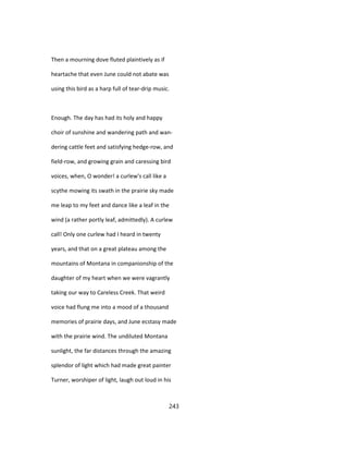 Then a mourning dove fluted plaintively as if
heartache that even June could not abate was
using this bird as a harp full of tear-drip music.
Enough. The day has had its holy and happy
choir of sunshine and wandering path and wan-
dering cattle feet and satisfying hedge-row, and
field-row, and growing grain and caressing bird
voices, when, O wonder! a curlew's call like a
scythe mowing its swath in the prairie sky made
me leap to my feet and dance like a leaf in the
wind (a rather portly leaf, admittedly). A curlew
call! Only one curlew had I heard in twenty
years, and that on a great plateau among the
mountains of Montana in companionship of the
daughter of my heart when we were vagrantly
taking our way to Careless Creek. That weird
voice had flung me into a mood of a thousand
memories of prairie days, and June ecstasy made
with the prairie wind. The undiluted Montana
sunlight, the far distances through the amazing
splendor of light which had made great painter
Turner, worshiper of light, laugh out loud in his
243
 