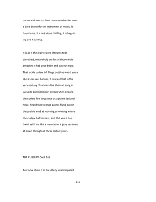 me so and uses my heart as a woodpecker uses
a bare branch for an instrument of music. It
haunts me. It is not alone thrilling, it is beguil-
ing and haunting.
It is as if the prairie were lifting its tear-
drenched, melancholy cry for all those wide
breadths it had once been and was not now.
That sickle curlew bill flings out that weird voice
like a tear-wet banner. It is a wail that is the
very ecstasy of sadness like the mad song in
Lucia de Lammermoor. I recall when I heard
the curlew first long since as a prairie lad and
how I heard that strange pathos flung out on
the prairie wind at morning or evening where
the curlew had his nest, and that voice has
dwelt with me like a memory of a gray sea seen
at dawn through all these distant years.
THE CURLFAV' CALL 169
And now I hear it in hu utterly unanticipated
245
 