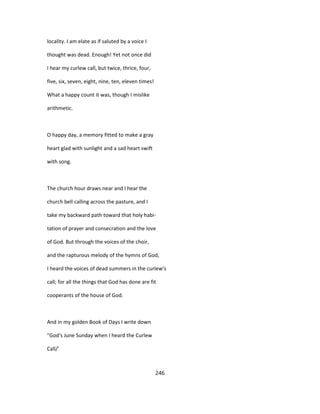 locality. I am elate as if saluted by a voice I
thought was dead. Enough! Yet not once did
I hear my curlew call, but twice, thrice, four,
five, six, seven, eight, nine, ten, eleven times!
What a happy count it was, though I mislike
arithmetic.
O happy day, a memory fitted to make a gray
heart glad with sunlight and a sad heart swift
with song.
The church hour draws near and I hear the
church bell calling across the pasture, and I
take my backward path toward that holy habi-
tation of prayer and consecration and the love
of God. But through the voices of the choir,
and the rapturous melody of the hymns of God,
I heard the voices of dead summers in the curlew's
call; for all the things that God has done are fit
cooperants of the house of God.
And in my golden Book of Days I write down
"God's June Sunday when I heard the Curlew
Call/'
246
 
