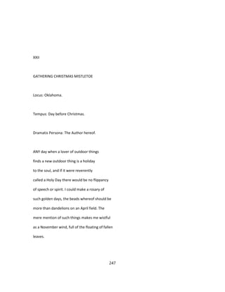 XXII
GATHERING CHRISTMAS MISTLETOE
Locus: Oklahoma.
Tempus: Day before Christmas.
Dramatis Persona: The Author hereof.
ANY day when a lover of outdoor things
finds a new outdoor thing is a holiday
to the soul, and if it were reverently
called a Holy Day there would be no flippancy
of speech or spirit. I could make a rosary of
such golden days, the beads whereof should be
more than dandelions on an April field. The
mere mention of such things makes me wistful
as a November wind, full of the floating of fallen
leaves.
247
 