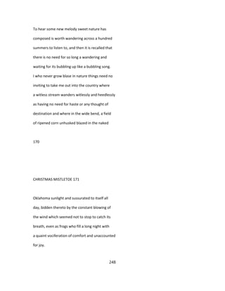 To hear some new melody sweet nature has
composed is worth wandering across a hundred
summers to listen to, and then it is recalled that
there is no need for so long a wandering and
waiting for its bubbling up like a bubbling song.
I who never grow blase in nature things need no
inviting to take me out into the country where
a witless stream wanders witlessly and heedlessly
as having no need for haste or any thought of
destination and where in the wide bend, a field
of ripened corn unhusked blazed in the naked
170
CHRISTMAS MISTLETOE 171
Oklahoma sunlight and sussurated to itself all
day, bidden thereto by the constant blowing of
the wind which seemed not to stop to catch its
breath, even as frogs who fill a long night with
a quaint vociferation of comfort and unaccounted
for joy.
248
 