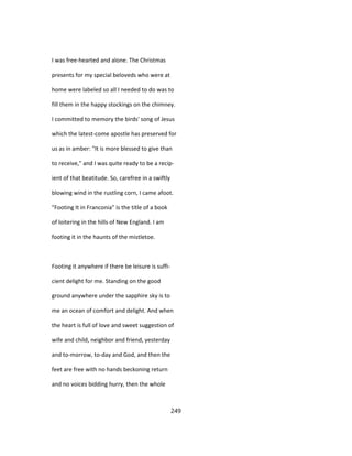 I was free-hearted and alone. The Christmas
presents for my special beloveds who were at
home were labeled so all I needed to do was to
fill them in the happy stockings on the chimney.
I committed to memory the birds' song of Jesus
which the latest-come apostle has preserved for
us as in amber: "It is more blessed to give than
to receive," and I was quite ready to be a recip-
ient of that beatitude. So, carefree in a swiftly
blowing wind in the rustling corn, I came afoot.
"Footing It in Franconia" is the title of a book
of loitering in the hills of New England. I am
footing it in the haunts of the mistletoe.
Footing it anywhere if there be leisure is suffi-
cient delight for me. Standing on the good
ground anywhere under the sapphire sky is to
me an ocean of comfort and delight. And when
the heart is full of love and sweet suggestion of
wife and child, neighbor and friend, yesterday
and to-morrow, to-day and God, and then the
feet are free with no hands beckoning return
and no voices bidding hurry, then the whole
249
 