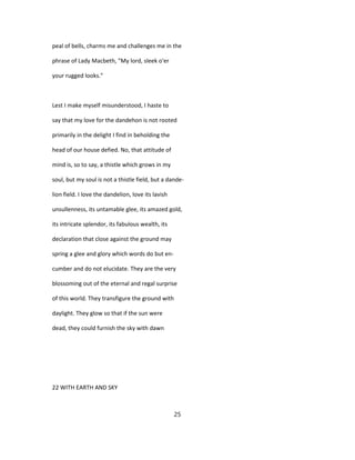 peal of bells, charms me and challenges me in the
phrase of Lady Macbeth, "My lord, sleek o'er
your rugged looks."
Lest I make myself misunderstood, I haste to
say that my love for the dandehon is not rooted
primarily in the delight I find in beholding the
head of our house defied. No, that attitude of
mind is, so to say, a thistle which grows in my
soul, but my soul is not a thistle field, but a dande-
lion field. I love the dandelion, love its lavish
unsullenness, its untamable glee, its amazed gold,
its intricate splendor, its fabulous wealth, its
declaration that close against the ground may
spring a glee and glory which words do but en-
cumber and do not elucidate. They are the very
blossoming out of the eternal and regal surprise
of this world. They transfigure the ground with
daylight. They glow so that if the sun were
dead, they could furnish the sky with dawn
22 WITH EARTH AND SKY
25
 