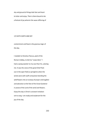 sky and ground of things bids feet and heart
to loiter and enjoy. Then is there bound to be
a festival of joy wherein the wave oflPering of
172 WITH EARTH AND SKY
contentment and feast is the gracious logic of
the day.
I needed no Horatius Flaccus, poet of the
Roman midday, to bid me "carpe diem." I
had a saying sweeter to my soul than his, saluting
me. It was the voice of the great Chief Poet
out in the open field as springtime when the
winds were with swift compulsion bending the
wild flowers into an ecstasy of prayer and laughter
and adoration at the feet of the Great Gardener
in praise of the Lord of the wind and flowers.
Enjoy this day is Christ's constant invitation
set to song. I am ready and exuberant for the
joy of the day.
250
 