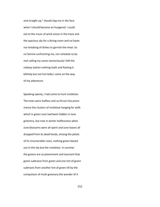 and straight up," should slap me in the face
when I should become an hungered. I could
eat to the music of wind voices in the trees and
the spacious sky for a dining room and no haste
nor breaking of dishes to garnish the meal. So
no famine confronting me, nor schedule to be
met calling my name stentoriously I left the
railway station nothing loath and footing it
blithely but not hurriedly I came on the way
of my adventure.
Speaking openly, I had come to hunt mistletoe.
The trees were leafless and so thrust into prom-
inence the clusters of mistletoe hanging far aloft
which in green June had been hidden in June
greenery, but now in winter leaflessness when
June blossoms were all spent and June leaves all
dropped from its dead hands, among the petals
of its innumerable roses, nothing green blazed
out in the sky but the mistletoe. In summer
the greens are so preeminent and luxuriant that
green subtracts from green and one tint of green
subtracts from another tint of green till by the
compulsion of multi-greenery the wonder of it
252
 