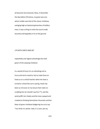all becomes less heavenly. Now, in December
the day before Christmas, no green was any-
where visible save that of the classic mistletoe,
swinging high on beckoning branches of leafless
trees. It was a thing to invite the soul to walk
leisurely and languidly or lie on the ground
174 WITH EARTH AND SKY
reposefully and regard unhastingly the vivid
green of the swaying mistletoe.
In a world of hurry it is so refreshing not to
hurry and not to need to, but to make faces at
haste as at a school-teacher when her back is
turned or school lets out in spring. Haste has
been so intrusive on my leisure that I dote on
snubbing her (or should I say him.^^), and the
wind puflPs her cheeks and the trees swayed and
creaked as thinking themselves rheumatic and the
blaze of green mistletoe badgering me as to say:
"You think it is winter. Dolt, it is June; see my
253
 