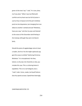 green at the trees' top." I said, "It is June, deny
me if you dare." When I was too filled with
comfort and my heart was too full of praise in
such an hour of peace to let the pert mistletoe
prod me into disputation, but changing from one
elbow to another I winked and said "Mistletoe,
have your way," and shut my eyes and listened
to the voices of the December wind fretting in
the treetops although they were not Decem-
berly.
Should this piece of vagabondage come to have
a reader, she-he or he-she might captiously sug-
gest this essay is entitled "Gathering Christmas
Mistletoe." It is miscaptioned. Hie thee,
loiterer, to thy task. Ah, friend (he or she), you
mistake this case. This is a loitering loiterer's
expedition. This is no rush telegram, but a
"male" order. Come, reader, be thyself loiterer.
Give thy speed surcease. Speed thee loiteringly.
CHRISTMAS MISTLETOE 175
254
 
