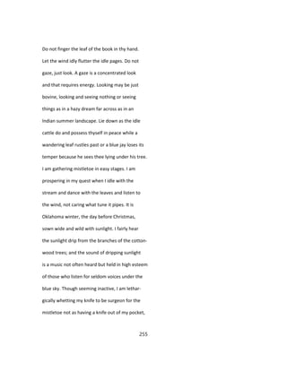 Do not finger the leaf of the book in thy hand.
Let the wind idly flutter the idle pages. Do not
gaze, just look. A gaze is a concentrated look
and that requires energy. Looking may be just
bovine, looking and seeing nothing or seeing
things as in a hazy dream far across as in an
Indian summer landscape. Lie down as the idle
cattle do and possess thyself in peace while a
wandering leaf rustles past or a blue jay loses its
temper because he sees thee lying under his tree.
I am gathering mistletoe in easy stages. I am
prospering in my quest when I idle with the
stream and dance with the leaves and listen to
the wind, not caring what tune it pipes. It is
Oklahoma winter, the day before Christmas,
sown wide and wild with sunlight. I fairly hear
the sunlight drip from the branches of the cotton-
wood trees; and the sound of dripping sunlight
is a music not often heard but held in high esteem
of those who listen for seldom voices under the
blue sky. Though seeming inactive, I am lethar-
gically whetting my knife to be surgeon for the
mistletoe not as having a knife out of my pocket,
255
 