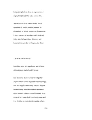 but as being likely to do so at any moment. I
might, I might not; that is the humor of it.
The sky is June blue, not the milder blue of
December. It has no almanac; it needs no
chronology, or better, it needs no chronometer.
It has a memory of June days and is looking it
in the face. So have I. June skies may well
become that June dav of the vear, the Christ
176 WITH EARTH AND SKY
Day of the year, so it is welcome and at home
at this blessed day before Christmas.
Lest Christmas day be here or ever I gather
any mistletoe, I will to my deed. I rise lingeringly,
dive into my pocket leisurely, take out my jack-
knife leisurely, set down one foot before the
other leisurely, take my coat off leisurely, ditto
my vest, for I must climb trees in my quest, and
tree climbing to my certain knowledge is ham-
256
 