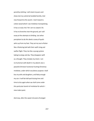 pered by clothing. I will retain trousers and
shoes lest my cuticle be handled harshly. And
now forward to the ascent. I start toward a
cotton wood which I see mistletoe monopolizing.
It has a crusty rind. Yet I am no coward. On.
It has no branches near the ground, yet I will
essay at the attempt at climbing. Just when
precipitant to do this deed a covey of quails
whirs up from my feet. They set my soul a-flutter
like a fluttering leaf with their swift rising and
swifter flight. They rise like a young cyclone
taking to wings and sky. They disappear swift
as a thought. They mistake my intent. I am
no huntsman with death in my advent, but a
peaceful Christian huntsman hunting Christmas
mistletoe, under which osculatory auspices I shall
kiss my wife and daughters, and likely enough
my son. It will be half-past kissing time and
time to kiss again when we shall come under
this particular branch of mistletoe for which I
now make quest.
And now, after this sweet intrusion of winged
257
 