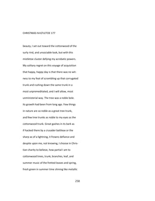 CHRISTMAS IVnSTLETOE 177
beauty, I set out toward the cottonwood of the
surly rind, and unsociable look, but with this
mistletoe cluster defying my acrobatic powers.
My solitary regret on this voyage of acquisition
that happy, happy day is that there was no wit-
ness to my feat of scrambling up that corrugated
trunk and rushing down the same trunk in a
most unpremeditated, and I will allow, most
unministerial way. The tree was a noble bole.
Its growth had been from long ago. Few things
in nature are so noble as a great tree trunk,
and few tree trunks as noble to my eyes as the
cottonwood trunk. Great gashes in its bark as
if hacked there by a crusader battleax or the
sharp ax of a lightning, it frowns defiance and
despite upon me, not knowing, I choose in Chris-
tian charity to believe, how partial I am to
cottonwood trees, trunk, branches, leaf, and
summer music of the fretted leaves and spring,
fresh green in summer time shining like metallic
258
 