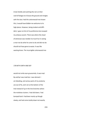 trivial shields and catching the rain on their
roof of foliage ere it kisses the ground and mingles
with the dust. Had the cottonwood tree known
this, it would have bidden me welcome to its
high places. However, being modest and diffi-
dent, I gave no hint of my preference but essayed
my arduous ascent. There was where the cloud
of witnesses was needed. So much fun in seeing
a man not do what he came to do and did not do
should not have gone to waste. It was like
wasting kisses. The incorrigible cottonwood tree
178 WITH EARTH AND SKY
would not smile even gruesomely. It was mad.
By and by I was mad too. I was skinned. I
am bleeding, and various parts of my anatomy
are out of fix, and I am at the bottom of the
tree instead of up in the tree branches where
the mistletoe clusters. I had slid down; I had
bumped hard. I had been nearly up though
slowly, and had come totally down not exactly
259
 