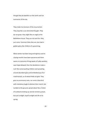 though they be dwellers on the earth and not
luminaries of the sky.
They make me kinsman of the resurrection.
They leap like a sun-drenched thought. They
do not grow: they alight like an angel at the
Bethlehem house. They are not sent for: they
just come. Common folks they are, but clad in
golden glory like children of a great king.
When winter has been long and rigorous and its
closing months have been perverse and there
seems no outcome of long weeks of sulky weather,
save hope delayed, then the dandelions make a
rush like somersaulting children and sprawling
around abundant glory and embodied joy of ar-
rived harvest, as of wheat fields all gold. They
give no promissory note, nor send a blue bird
with melodious bugle to declare their march, but
tumble to the ground, sprawl about like a frolick
of sunbeams kicking up, but do not kick up dust,
but just sunlight, liquid sunlight and life at its
spring.
26
 