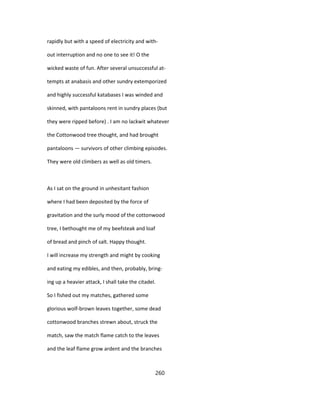 rapidly but with a speed of electricity and with-
out interruption and no one to see it! O the
wicked waste of fun. After several unsuccessful at-
tempts at anabasis and other sundry extemporized
and highly successful katabases I was winded and
skinned, with pantaloons rent in sundry places (but
they were ripped before) . I am no lackwit whatever
the Cottonwood tree thought, and had brought
pantaloons — survivors of other climbing episodes.
They were old climbers as well as old timers.
As I sat on the ground in unhesitant fashion
where I had been deposited by the force of
gravitation and the surly mood of the cottonwood
tree, I bethought me of my beefsteak and loaf
of bread and pinch of salt. Happy thought.
I will increase my strength and might by cooking
and eating my edibles, and then, probably, bring-
ing up a heavier attack, I shall take the citadel.
So I fished out my matches, gathered some
glorious wolf-brown leaves together, some dead
cottonwood branches strewn about, struck the
match, saw the match flame catch to the leaves
and the leaf flame grow ardent and the branches
260
 