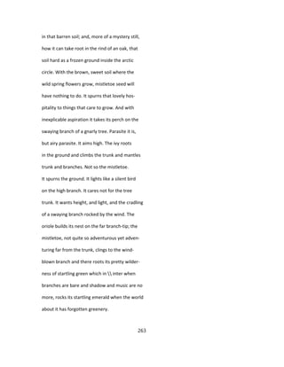 in that barren soil; and, more of a mystery still,
how it can take root in the rind of an oak, that
soil hard as a frozen ground inside the arctic
circle. With the brown, sweet soil where the
wild spring flowers grow, mistletoe seed will
have nothing to do. It spurns that lovely hos-
pitality to things that care to grow. And with
inexplicable aspiration it takes its perch on the
swaying branch of a gnarly tree. Parasite it is,
but airy parasite. It aims high. The ivy roots
in the ground and climbs the trunk and mantles
trunk and branches. Not so the mistletoe.
It spurns the ground. It lights like a silent bird
on the high branch. It cares not for the tree
trunk. It wants height, and light, and the cradling
of a swaying branch rocked by the wind. The
oriole builds its nest on the far branch-tip; the
mistletoe, not quite so adventurous yet adven-
turing far from the trunk, clings to the wind-
blown branch and there roots its pretty wilder-
ness of startling green which in  inter when
branches are bare and shadow and music are no
more, rocks its startling emerald when the world
about it has forgotten greenery.
263
 