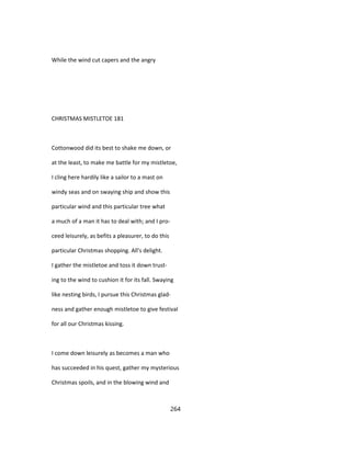 While the wind cut capers and the angry
CHRISTMAS MISTLETOE 181
Cottonwood did its best to shake me down, or
at the least, to make me battle for my mistletoe,
I cling here hardily like a sailor to a mast on
windy seas and on swaying ship and show this
particular wind and this particular tree what
a much of a man it has to deal with; and I pro-
ceed leisurely, as befits a pleasurer, to do this
particular Christmas shopping. All's delight.
I gather the mistletoe and toss it down trust-
ing to the wind to cushion it for its fall. Swaying
like nesting birds, I pursue this Christmas glad-
ness and gather enough mistletoe to give festival
for all our Christmas kissing.
I come down leisurely as becomes a man who
has succeeded in his quest, gather my mysterious
Christmas spoils, and in the blowing wind and
264
 