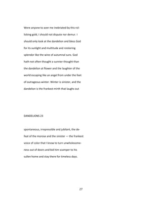 Were anyone to aver me inebriated by this rol-
licking gold, I should not dispute nor demur. I
should only look at the dandelion and bless God
for its sunlight and multitude and roistering
splendor like the wine of autumnal suns. God
hath not often thought a sunnier thought than
the dandelion at flower and the laughter of the
world escaping like an angel from under the feet
of outrageous winter. Winter is sinister, and the
dandelion is the frankest mirth that laughs out
DANDELIONS 23
spontaneous, irrepressible and jubilant, the de-
feat of the morose and the sinister — the frankest
voice of color that I know to turn unwholesome-
ness out of doors and bid him scamper to his
sullen home and stay there for timeless days.
27
 