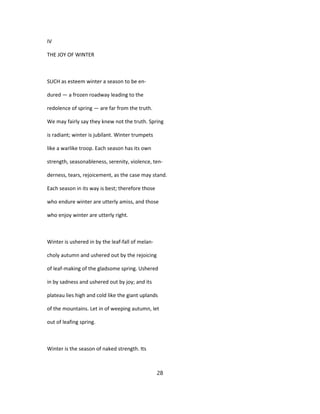 IV
THE JOY OF WINTER
SUCH as esteem winter a season to be en-
dured — a frozen roadway leading to the
redolence of spring — are far from the truth.
We may fairly say they knew not the truth. Spring
is radiant; winter is jubilant. Winter trumpets
like a warlike troop. Each season has its own
strength, seasonableness, serenity, violence, ten-
derness, tears, rejoicement, as the case may stand.
Each season in its way is best; therefore those
who endure winter are utterly amiss, and those
who enjoy winter are utterly right.
Winter is ushered in by the leaf-fall of melan-
choly autumn and ushered out by the rejoicing
of leaf-making of the gladsome spring. Ushered
in by sadness and ushered out by joy; and its
plateau lies high and cold like the giant uplands
of the mountains. Let in of weeping autumn, let
out of leafing spring.
Winter is the season of naked strength. Its
28
 