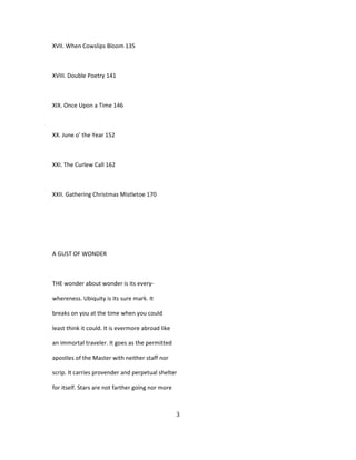 XVII. When Cowslips Bloom 135
XVIII. Double Poetry 141
XIX. Once Upon a Time 146
XX. June o' the Year 152
XXI. The Curlew Call 162
XXII. Gathering Christmas Mistletoe 170
A GUST OF WONDER
THE wonder about wonder is its every-
whereness. Ubiquity is its sure mark. It
breaks on you at the time when you could
least think it could. It is evermore abroad like
an immortal traveler. It goes as the permitted
apostles of the Master with neither staff nor
scrip. It carries provender and perpetual shelter
for itself. Stars are not farther going nor more
3
 