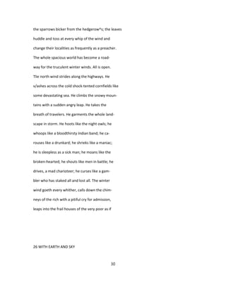 the sparrows bicker from the hedgerow^s; the leaves
huddle and toss at every whip of the wind and
change their localities as frequently as a preacher.
The whole spacious world has become a road-
way for the truculent winter winds. All is open.
Tlie north wind strides along the highways. He
v/ashes across the cold shock-tented cornfields like
some devastating sea. He climbs the snowy moun-
tains with a sudden angry leap. He takes the
breath of travelers. He garments the whole land-
scape in storm. He hoots like the night owls; he
whoops like a bloodthirsty Indian band; he ca-
rouses like a drunkard; he shrieks like a maniac;
he is sleepless as a sick man; he moans like the
broken-hearted; he shouts like men in battle; he
drives, a mad charioteer; he curses like a gam-
bler who has staked all and lost all. The winter
wind goeth every whither, calls down the chim-
neys of the rich with a pitiful cry for admission,
leaps into the frail houses of the very poor as if
26 WITH EARTH AND SKY
30
 
