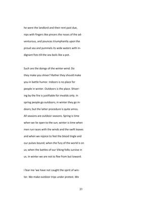 he were the landlord and their rent past due,
nips with fingers like pincers the noses of the ad-
venturous, and pounces triumphantly upon the
proud sea and pummels its wide waters with in-
dignant fists till the sea boils like a pot.
Such are the doings of the winter wind. Do
they make you shiver? Rather they should make
you in battle humor. Indoors is no place for
people in winter. Outdoors is the place. Shiver-
ing by the fire is justifiable for invalids only. In
spring people go outdoors; in winter they go in-
doors; but the latter procedure is quite amiss.
All seasons are outdoor seasons. Spring is time
when we lie open to the sun; winter is time when
men run races with the winds and the swift leaves
and when we rejoice to feel the blood tingle and
our pulses bound; when the fury of the world is on
us; when the battles of our Viking folks survive in
us. In winter we are not to flee from but toward.
I fear me 'we have not caught the spirit of win-
ter. We make outdoor trips under protest. We
31
 