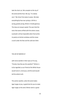take the short cut. We complain at the nip of
the wind and the frost. We say, "It is below
zero." We shiver from place to place. We date
everything by how near spring is. All this is
wrong, greatly wrong. Winter is frankly glorious.
The slow are stung to speed. The worn feel the
tonic that seems drifted with the winter snows.
Lassitude is all but impossible when frost writes
its poetry on kitchen windows and the snows
crunch under the feet and the cold stars blink
THE JOY OF WINTER 27
with merry twinkle in their eyes as if to say,
"Friends, how like you this weather?" Winter is
to be regarded, as our friend at the White House
would name it, strenuous; and the word would
tell the whole truth.
This winter weather, when the wmd makes
tiger lunges at you, is good time for you to make
tiger lunges at the wind. Winter wind is a great
32
 