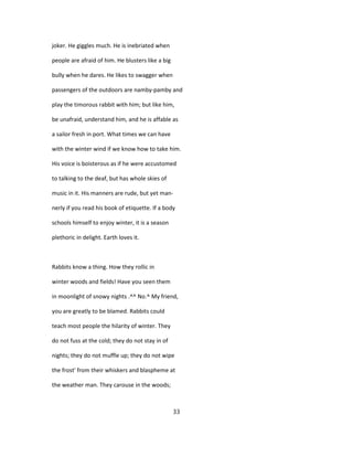 joker. He giggles much. He is inebriated when
people are afraid of him. He blusters like a big
bully when he dares. He likes to swagger when
passengers of the outdoors are namby-pamby and
play the timorous rabbit with him; but like him,
be unafraid, understand him, and he is affable as
a sailor fresh in port. What times we can have
with the winter wind if we know how to take him.
His voice is boisterous as if he were accustomed
to talking to the deaf, but has whole skies of
music in it. His manners are rude, but yet man-
nerly if you read his book of etiquette. If a body
schools himself to enjoy winter, it is a season
plethoric in delight. Earth loves it.
Rabbits know a thing. How they rollic in
winter woods and fields! Have you seen them
in moonlight of snowy nights .^^ No.^ My friend,
you are greatly to be blamed. Rabbits could
teach most people the hilarity of winter. They
do not fuss at the cold; they do not stay in of
nights; they do not muffle up; they do not wipe
the frost' from their whiskers and blaspheme at
the weather man. They carouse in the woods;
33
 